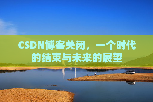 CSDN博客关闭,一个时代的结束与未来的展望 CSDN博客关闭,一个时代的结束与未来的展望